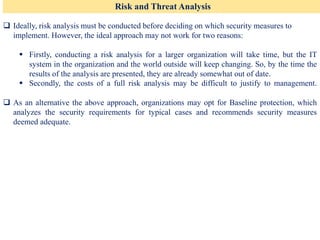Risk and Threat Analysis
❑ Ideally, risk analysis must be conducted before deciding on which security measures to
implement. However, the ideal approach may not work for two reasons:
▪ Firstly, conducting a risk analysis for a larger organization will take time, but the IT
system in the organization and the world outside will keep changing. So, by the time the
results of the analysis are presented, they are already somewhat out of date.
▪ Secondly, the costs of a full risk analysis may be difficult to justify to management.
❑ As an alternative the above approach, organizations may opt for Baseline protection, which
analyzes the security requirements for typical cases and recommends security measures
deemed adequate.
 