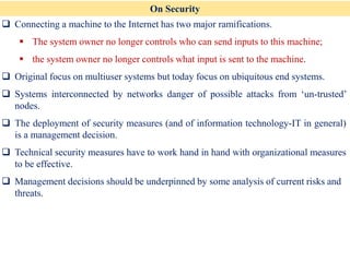 On Security
❑ Connecting a machine to the Internet has two major ramifications.
▪ The system owner no longer controls who can send inputs to this machine;
▪ the system owner no longer controls what input is sent to the machine.
❑ Original focus on multiuser systems but today focus on ubiquitous end systems.
❑ Systems interconnected by networks danger of possible attacks from ‘un-trusted’
nodes.
❑ The deployment of security measures (and of information technology-IT in general)
is a management decision.
❑ Technical security measures have to work hand in hand with organizational measures
to be effective.
❑ Management decisions should be underpinned by some analysis of current risks and
threats.
 