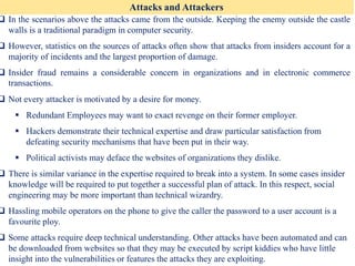 Attacks and Attackers
❑ In the scenarios above the attacks came from the outside. Keeping the enemy outside the castle
walls is a traditional paradigm in computer security.
❑ However, statistics on the sources of attacks often show that attacks from insiders account for a
majority of incidents and the largest proportion of damage.
❑ Insider fraud remains a considerable concern in organizations and in electronic commerce
transactions.
❑ Not every attacker is motivated by a desire for money.
▪ Redundant Employees may want to exact revenge on their former employer.
▪ Hackers demonstrate their technical expertise and draw particular satisfaction from
defeating security mechanisms that have been put in their way.
▪ Political activists may deface the websites of organizations they dislike.
❑ There is similar variance in the expertise required to break into a system. In some cases insider
knowledge will be required to put together a successful plan of attack. In this respect, social
engineering may be more important than technical wizardry.
❑ Hassling mobile operators on the phone to give the caller the password to a user account is a
favourite ploy.
❑ Some attacks require deep technical understanding. Other attacks have been automated and can
be downloaded from websites so that they may be executed by script kiddies who have little
insight into the vulnerabilities or features the attacks they are exploiting.
 