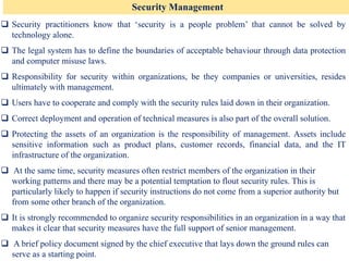 Security Management
❑ Security practitioners know that ‘security is a people problem’ that cannot be solved by
technology alone.
❑ The legal system has to define the boundaries of acceptable behaviour through data protection
and computer misuse laws.
❑ Responsibility for security within organizations, be they companies or universities, resides
ultimately with management.
❑ Users have to cooperate and comply with the security rules laid down in their organization.
❑ Correct deployment and operation of technical measures is also part of the overall solution.
❑ Protecting the assets of an organization is the responsibility of management. Assets include
sensitive information such as product plans, customer records, financial data, and the IT
infrastructure of the organization.
❑ At the same time, security measures often restrict members of the organization in their
working patterns and there may be a potential temptation to flout security rules. This is
particularly likely to happen if security instructions do not come from a superior authority but
from some other branch of the organization.
❑ It is strongly recommended to organize security responsibilities in an organization in a way that
makes it clear that security measures have the full support of senior management.
❑ A brief policy document signed by the chief executive that lays down the ground rules can
serve as a starting point.
 