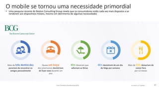© comScore, Inc. Proprietary. 27
Quase um terço
dos americanos desistiriam
de fazer sexo durante um
ano
Mais de 55% deixariam de
comer fora
por 12 meses
Mais de três dentre dez
parariam de encontrar os
amigos pessoalmente
O mobile se tornou uma necessidade primordial
• Uma pesquisa recente do Boston Consulting Group revela que os consumidores estão cada vez mais dispostos a se
renderem aos dispositivos móveis, mesmo em detrimento de algumas necessidades
Fonte: The Boston Consulting Group (BCG)
45% disseram que
adiariam as férias
46% desistiram de um dia
de folga por semana
 