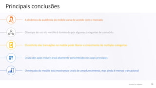 © comScore, Inc. Proprietary. 56
Principais conclusões
A dinâmica da audiência do mobile varia de acordo com o mercado
O tempo de uso do mobile é dominado por algumas categorias de conteúdo
O conforto das transações no mobile pode liberar o crescimento de múltiplas categorias
O uso dos apps móveis está altamente concentrado nos apps principais
O mercado do mobile está mostrando sinais de amadurecimento, mas ainda é menos transacional
 