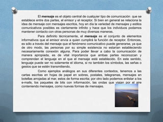 El mensaje es el objeto central de cualquier tipo de comunicación que se
establece entre dos partes, el emisor y el receptor. Si bien en general se relaciona la
idea de mensaje con mensajes escritos, hoy en día la variedad de mensajes y estilos
comunicativos posibles es ciertamente infinito y hace que los individuos podamos
mantener contacto con otras personas de muy diversas maneras.
            Para definirlo técnicamente, el mensaje es el conjunto de elementos
informativos que el emisor envía a quien cumplirá la función de receptor. Entonces,
es sólo a través del mensaje que el fenómeno comunicativo puede generarse, ya que
de otro modo, las personas por su simple existencia no estarían estableciendo
necesariamente conexión alguna. Para poder llevar a cabo la comunicación de
manera apropiada, es de vital importancia que ambas partes reconozcan y
comprendan el lenguaje en el que el mensaje está establecido. En este sentido,
lenguaje puede ser no solamente el idioma, si no también los símbolos, las señas o
gestos que se estén transmitiendo.
            Como ejemplos análogos en sus diferentes contextos, tenemos a las
cartas escritas en hojas de papel en sobres, postales, telegramas, mensajes en
botellas arrojadas al mar, estos de forma escrita; por otro lado podemos enlistar a los
e-mails, los paquetes de bits con información, las ondas que viajan por el aire
conteniendo mensajes, como nuevas formas de mensajes.
 
