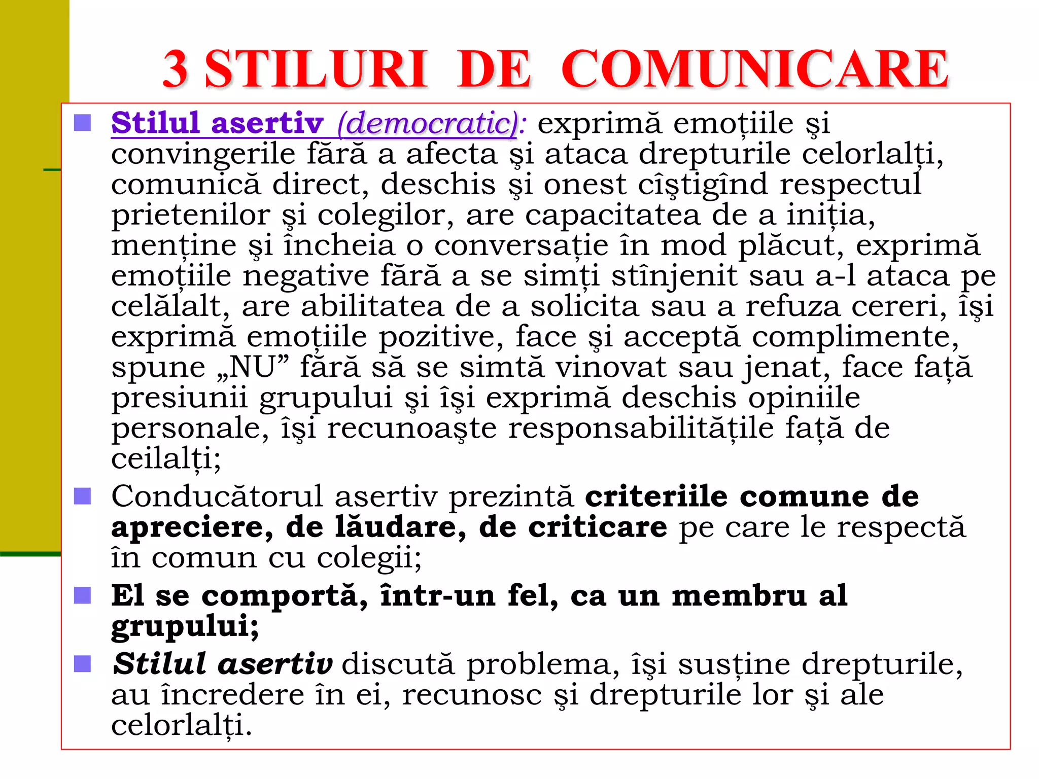 3 STILURI DE COMUNICARE
 Stilul asertiv (democratic): exprimă emoţiile şi
convingerile fără a afecta şi ataca drepturile celorlalţi,
comunică direct, deschis şi onest cîştigînd respectul
prietenilor şi colegilor, are capacitatea de a iniţia,
menţine şi încheia o conversaţie în mod plăcut, exprimă
emoţiile negative fără a se simţi stînjenit sau a-l ataca pe
celălalt, are abilitatea de a solicita sau a refuza cereri, îşi
exprimă emoţiile pozitive, face şi acceptă complimente,
spune „NU” fără să se simtă vinovat sau jenat, face faţă
presiunii grupului şi îşi exprimă deschis opiniile
personale, îşi recunoaşte responsabilităţile faţă de
ceilalţi;
 Conducătorul asertiv prezintă criteriile comune de
apreciere, de lăudare, de criticare pe care le respectă
în comun cu colegii;
 El se comportă, într-un fel, ca un membru al
grupului;
 Stilul asertiv discută problema, îşi susţine drepturile,
au încredere în ei, recunosc şi drepturile lor şi ale
celorlalţi.
 