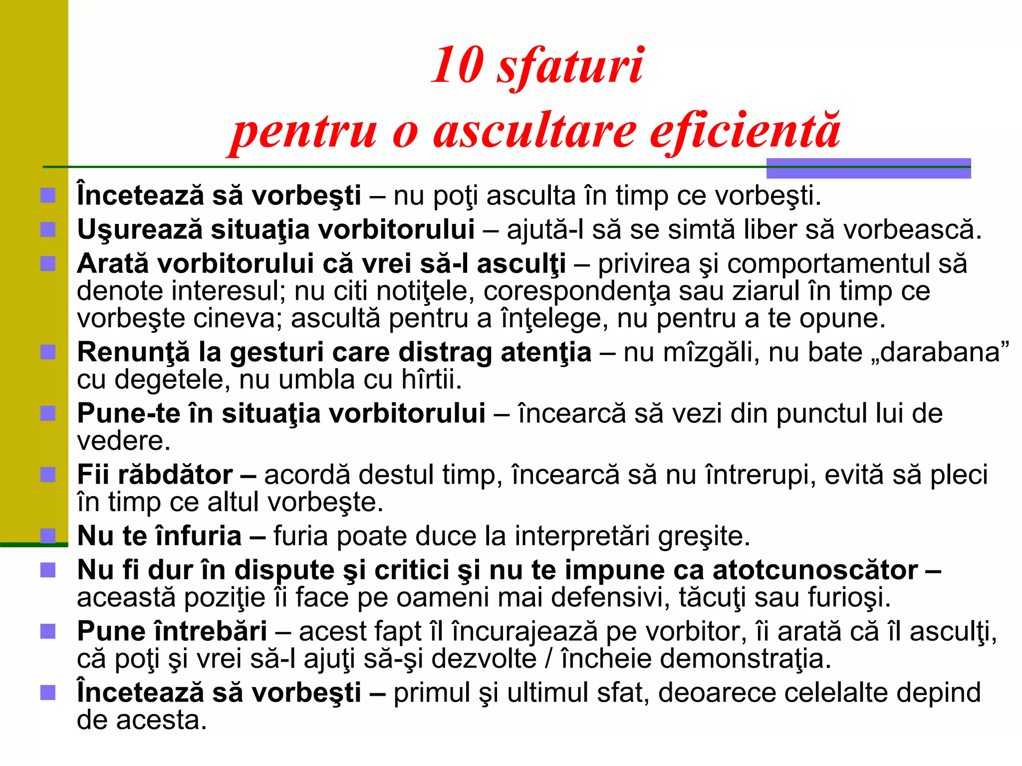 10 sfaturi
pentru o ascultare eficientă
 Încetează să vorbeşti – nu poţi asculta în timp ce vorbeşti.
 Uşurează situaţia vorbitorului – ajută-l să se simtă liber să vorbească.
 Arată vorbitorului că vrei să-l asculţi – privirea şi comportamentul să
denote interesul; nu citi notiţele, corespondenţa sau ziarul în timp ce
vorbeşte cineva; ascultă pentru a înţelege, nu pentru a te opune.
 Renunţă la gesturi care distrag atenţia – nu mîzgăli, nu bate „darabana”
cu degetele, nu umbla cu hîrtii.
 Pune-te în situaţia vorbitorului – încearcă să vezi din punctul lui de
vedere.
 Fii răbdător – acordă destul timp, încearcă să nu întrerupi, evită să pleci
în timp ce altul vorbeşte.
 Nu te înfuria – furia poate duce la interpretări greşite.
 Nu fi dur în dispute şi critici şi nu te impune ca atotcunoscător –
această poziţie îi face pe oameni mai defensivi, tăcuţi sau furioşi.
 Pune întrebări – acest fapt îl încurajează pe vorbitor, îi arată că îl asculţi,
că poţi şi vrei să-l ajuţi să-şi dezvolte / încheie demonstraţia.
 Încetează să vorbeşti – primul şi ultimul sfat, deoarece celelalte depind
de acesta.
 