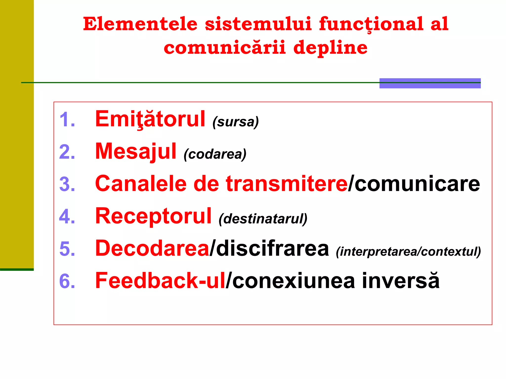 Elementele sistemului funcţional al
comunicării depline
1. Emiţătorul (sursa)
2. Mesajul (codarea)
3. Canalele de transmitere/comunicare
4. Receptorul (destinatarul)
5. Decodarea/discifrarea (interpretarea/contextul)
6. Feedback-ul/conexiunea inversă
 