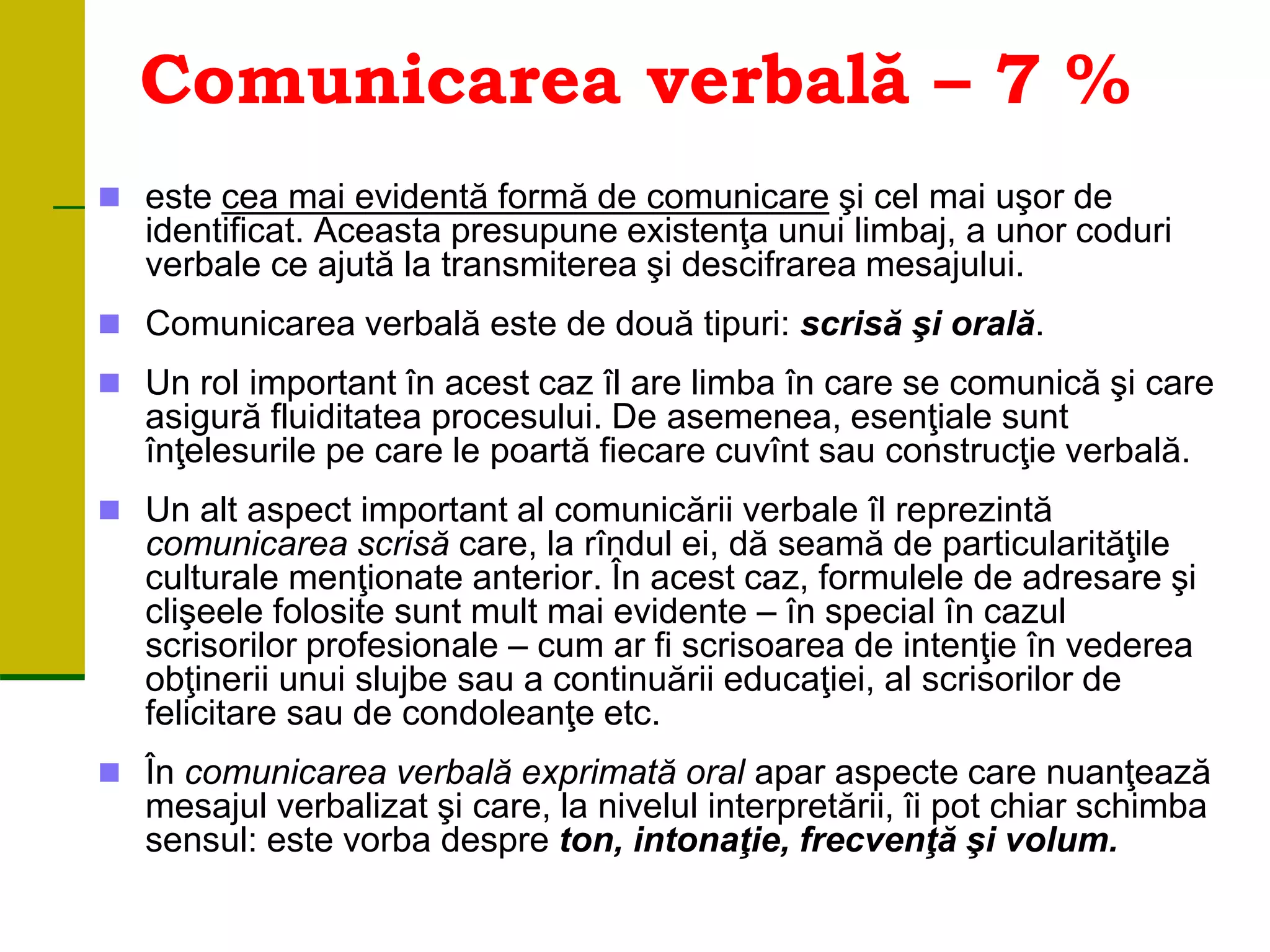 Comunicarea verbală – 7 %
 este cea mai evidentă formă de comunicare şi cel mai uşor de
identificat. Aceasta presupune existenţa unui limbaj, a unor coduri
verbale ce ajută la transmiterea şi descifrarea mesajului.
 Comunicarea verbală este de două tipuri: scrisă şi orală.
 Un rol important în acest caz îl are limba în care se comunică şi care
asigură fluiditatea procesului. De asemenea, esenţiale sunt
înţelesurile pe care le poartă fiecare cuvînt sau construcţie verbală.
 Un alt aspect important al comunicării verbale îl reprezintă
comunicarea scrisă care, la rîndul ei, dă seamă de particularităţile
culturale menţionate anterior. În acest caz, formulele de adresare şi
clişeele folosite sunt mult mai evidente – în special în cazul
scrisorilor profesionale – cum ar fi scrisoarea de intenţie în vederea
obţinerii unui slujbe sau a continuării educaţiei, al scrisorilor de
felicitare sau de condoleanţe etc.
 În comunicarea verbală exprimată oral apar aspecte care nuanţează
mesajul verbalizat şi care, la nivelul interpretării, îi pot chiar schimba
sensul: este vorba despre ton, intonaţie, frecvenţă şi volum.
 