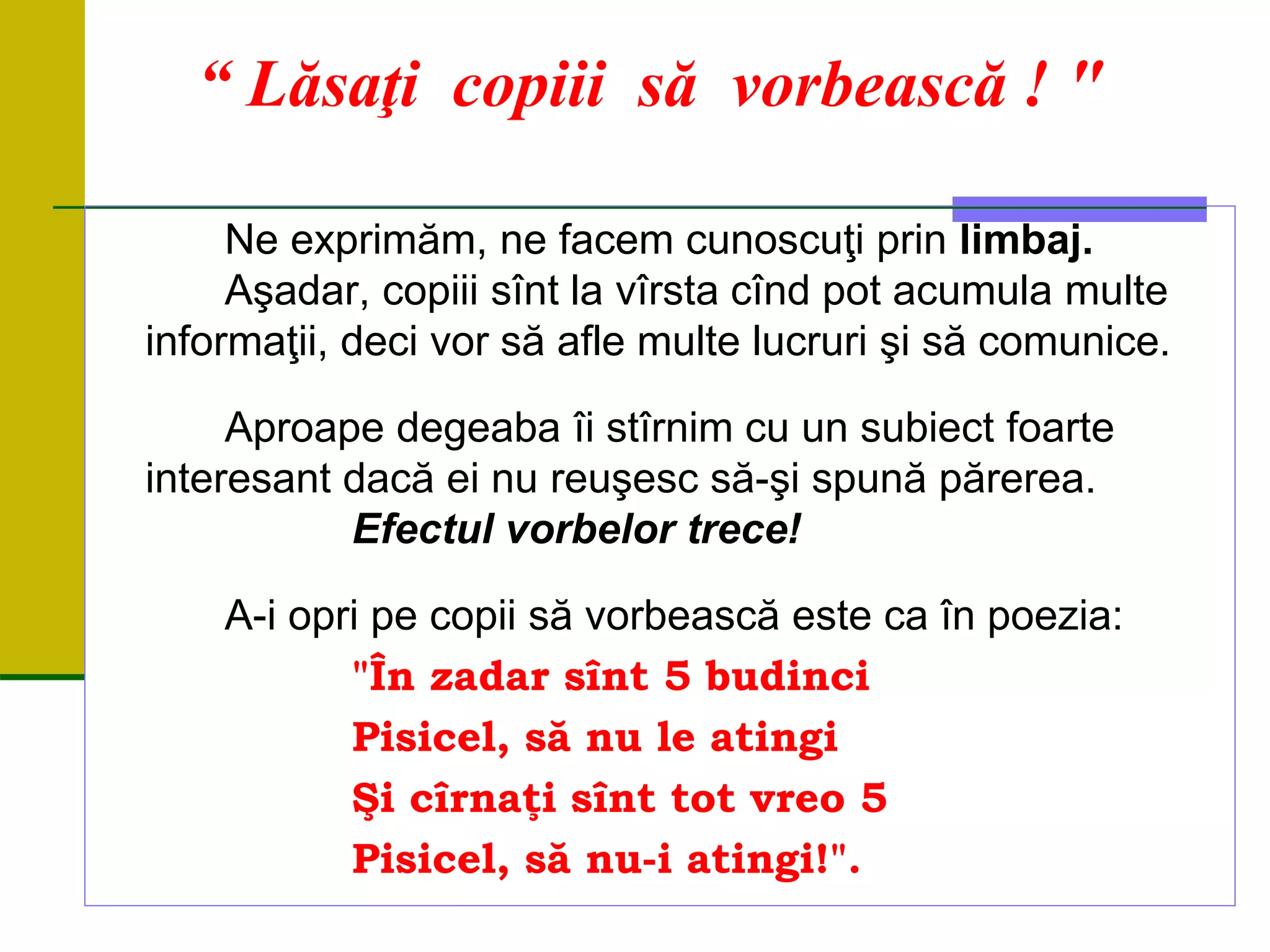 “ Lăsaţi copiii să vorbească ! "
Ne exprimăm, ne facem cunoscuţi prin limbaj.
Aşadar, copiii sînt la vîrsta cînd pot acumula multe
informaţii, deci vor să afle multe lucruri şi să comunice.
Aproape degeaba îi stîrnim cu un subiect foarte
interesant dacă ei nu reuşesc să-şi spună părerea.
Efectul vorbelor trece!
A-i opri pe copii să vorbească este ca în poezia:
"În zadar sînt 5 budinci
Pisicel, să nu le atingi
Şi cîrnaţi sînt tot vreo 5
Pisicel, să nu-i atingi!".
 