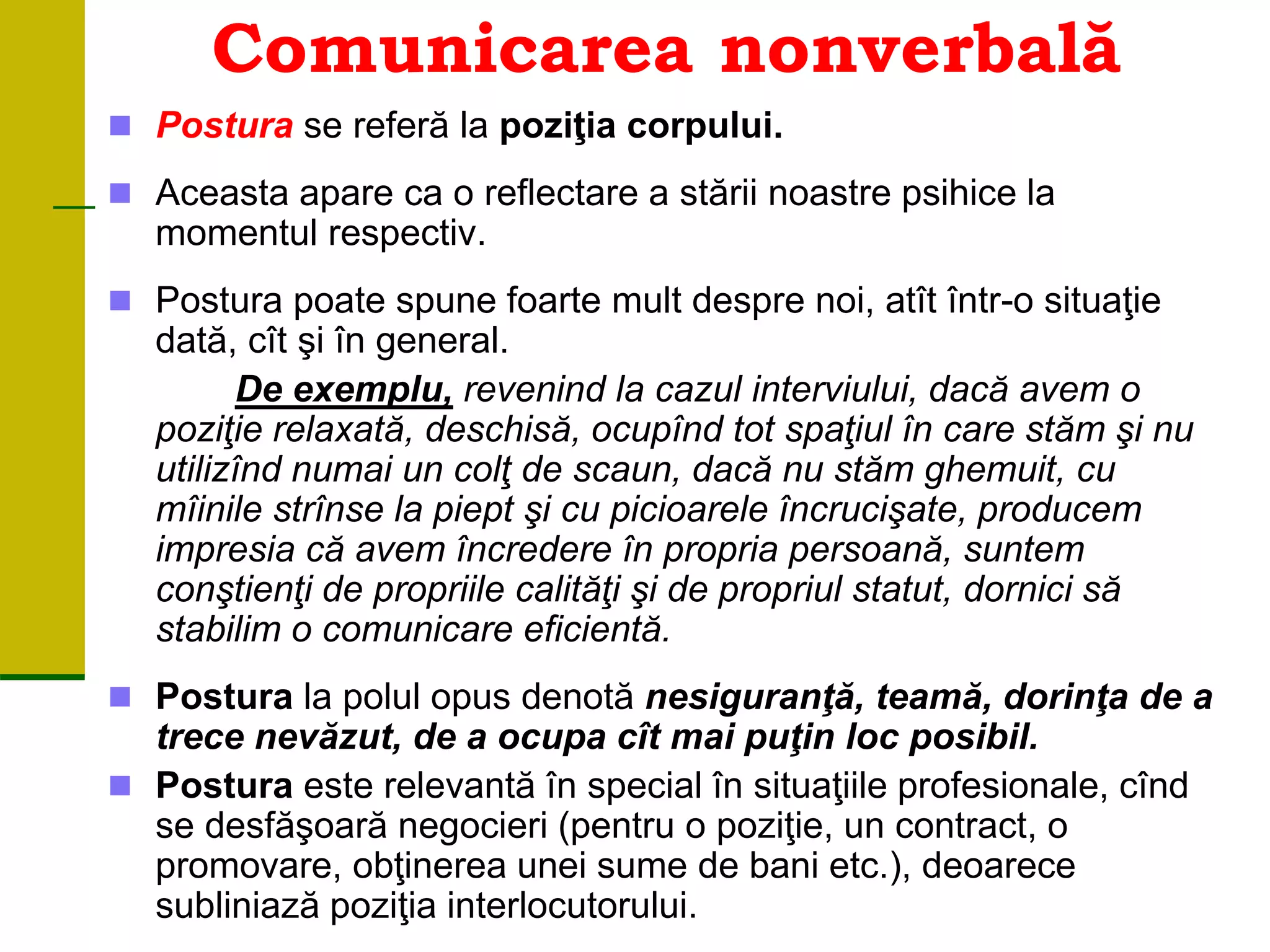 Comunicarea nonverbală
 Postura se referă la poziţia corpului.
 Aceasta apare ca o reflectare a stării noastre psihice la
momentul respectiv.
 Postura poate spune foarte mult despre noi, atît într-o situaţie
dată, cît şi în general.
De exemplu, revenind la cazul interviului, dacă avem o
poziţie relaxată, deschisă, ocupînd tot spaţiul în care stăm şi nu
utilizînd numai un colţ de scaun, dacă nu stăm ghemuit, cu
mîinile strînse la piept şi cu picioarele încrucişate, producem
impresia că avem încredere în propria persoană, suntem
conştienţi de propriile calităţi şi de propriul statut, dornici să
stabilim o comunicare eficientă.
 Postura la polul opus denotă nesiguranţă, teamă, dorinţa de a
trece nevăzut, de a ocupa cît mai puţin loc posibil.
 Postura este relevantă în special în situaţiile profesionale, cînd
se desfăşoară negocieri (pentru o poziţie, un contract, o
promovare, obţinerea unei sume de bani etc.), deoarece
subliniază poziţia interlocutorului.
 