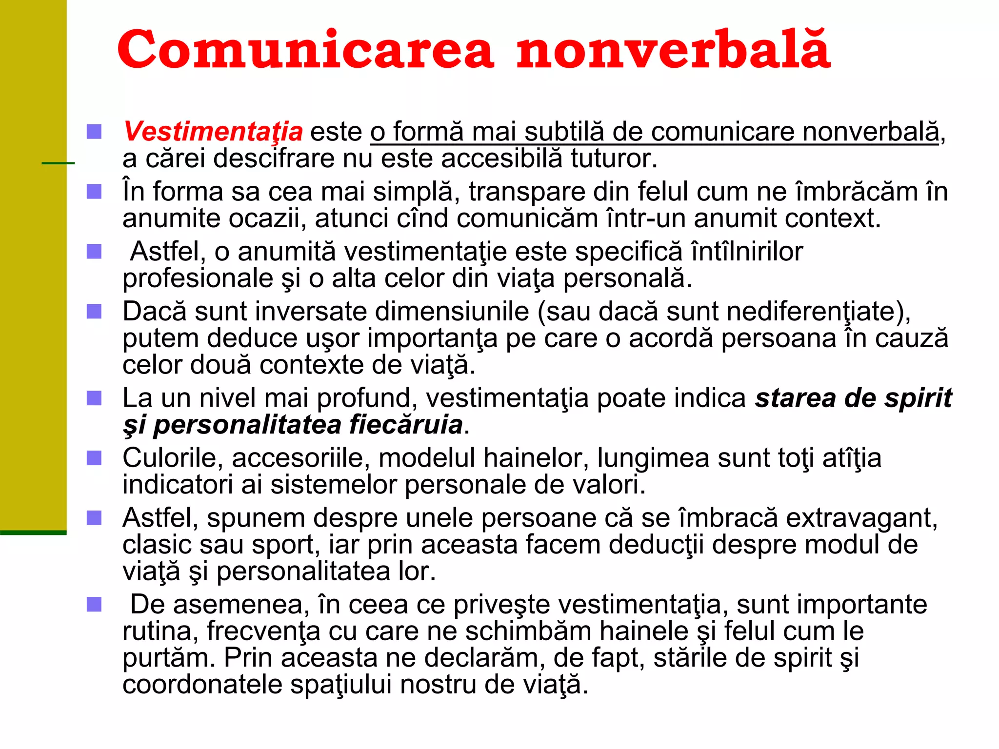Comunicarea nonverbală
 Vestimentaţia este o formă mai subtilă de comunicare nonverbală,
a cărei descifrare nu este accesibilă tuturor.
 În forma sa cea mai simplă, transpare din felul cum ne îmbrăcăm în
anumite ocazii, atunci cînd comunicăm într-un anumit context.
 Astfel, o anumită vestimentaţie este specifică întîlnirilor
profesionale şi o alta celor din viaţa personală.
 Dacă sunt inversate dimensiunile (sau dacă sunt nediferenţiate),
putem deduce uşor importanţa pe care o acordă persoana în cauză
celor două contexte de viaţă.
 La un nivel mai profund, vestimentaţia poate indica starea de spirit
şi personalitatea fiecăruia.
 Culorile, accesoriile, modelul hainelor, lungimea sunt toţi atîţia
indicatori ai sistemelor personale de valori.
 Astfel, spunem despre unele persoane că se îmbracă extravagant,
clasic sau sport, iar prin aceasta facem deducţii despre modul de
viaţă şi personalitatea lor.
 De asemenea, în ceea ce priveşte vestimentaţia, sunt importante
rutina, frecvenţa cu care ne schimbăm hainele şi felul cum le
purtăm. Prin aceasta ne declarăm, de fapt, stările de spirit şi
coordonatele spaţiului nostru de viaţă.
 