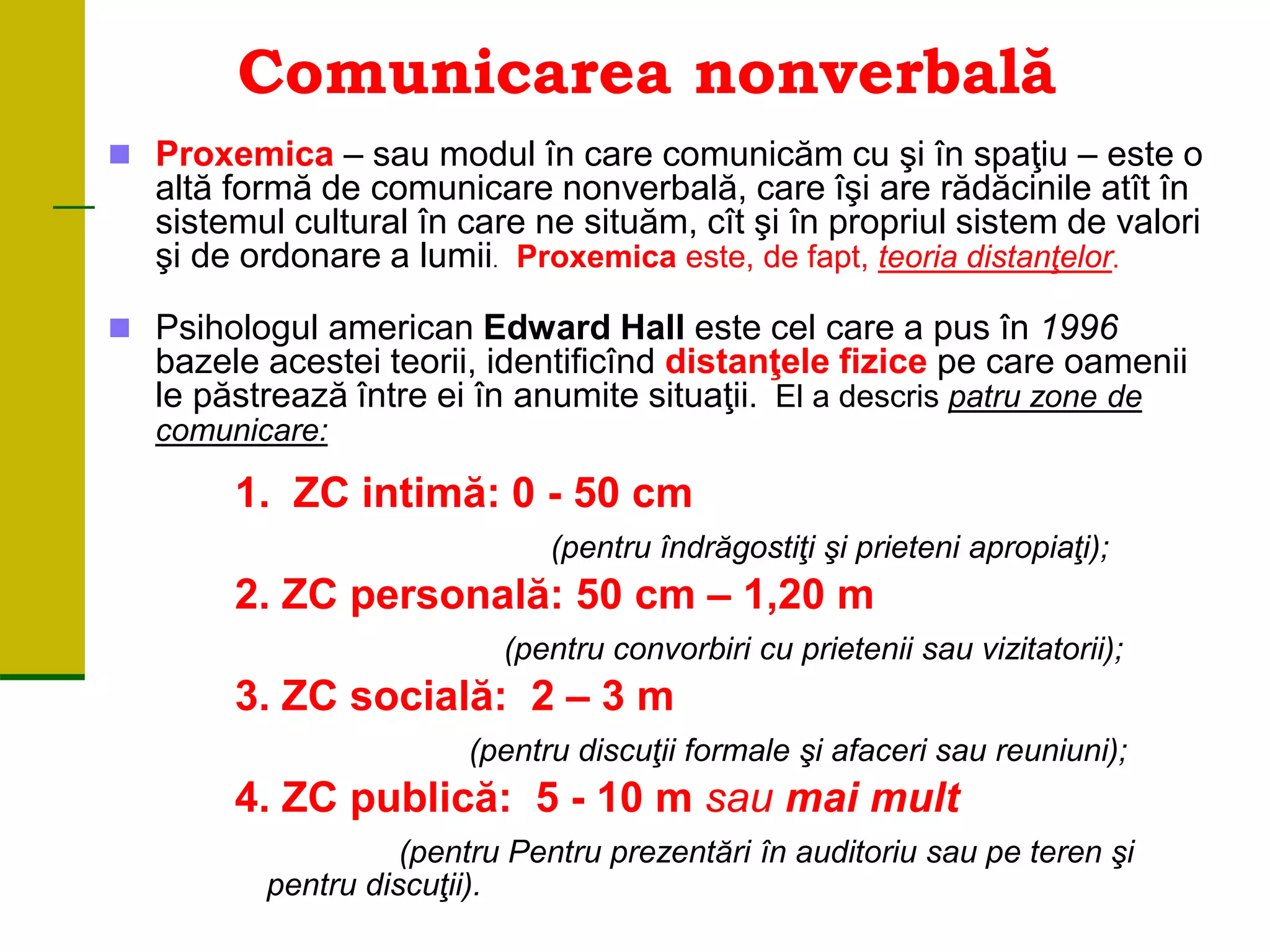 Comunicarea nonverbală
 Proxemica – sau modul în care comunicăm cu şi în spaţiu – este o
altă formă de comunicare nonverbală, care îşi are rădăcinile atît în
sistemul cultural în care ne situăm, cît şi în propriul sistem de valori
şi de ordonare a lumii. Proxemica este, de fapt, teoria distanţelor.
 Psihologul american Edward Hall este cel care a pus în 1996
bazele acestei teorii, identificînd distanţele fizice pe care oamenii
le păstrează între ei în anumite situaţii. El a descris patru zone de
comunicare:
1. ZC intimă: 0 - 50 cm
(pentru îndrăgostiţi şi prieteni apropiaţi);
2. ZC personală: 50 cm – 1,20 m
(pentru convorbiri cu prietenii sau vizitatorii);
3. ZC socială: 2 – 3 m
(pentru discuţii formale şi afaceri sau reuniuni);
4. ZC publică: 5 - 10 m sau mai mult
(pentru Pentru prezentări în auditoriu sau pe teren şi
pentru discuţii).
 