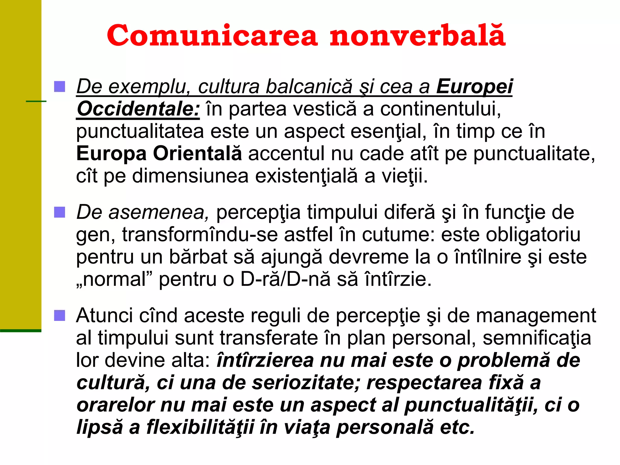 Comunicarea nonverbală
 De exemplu, cultura balcanică şi cea a Europei
Occidentale: în partea vestică a continentului,
punctualitatea este un aspect esenţial, în timp ce în
Europa Orientală accentul nu cade atît pe punctualitate,
cît pe dimensiunea existenţială a vieţii.
 De asemenea, percepţia timpului diferă şi în funcţie de
gen, transformîndu-se astfel în cutume: este obligatoriu
pentru un bărbat să ajungă devreme la o întîlnire şi este
„normal” pentru o D-ră/D-nă să întîrzie.
 Atunci cînd aceste reguli de percepţie şi de management
al timpului sunt transferate în plan personal, semnificaţia
lor devine alta: întîrzierea nu mai este o problemă de
cultură, ci una de seriozitate; respectarea fixă a
orarelor nu mai este un aspect al punctualităţii, ci o
lipsă a flexibilităţii în viaţa personală etc.
 