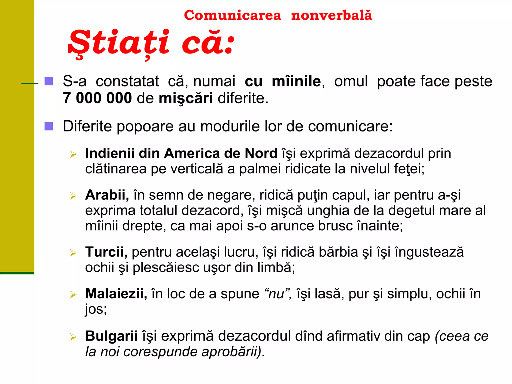Comunicarea nonverbală
 S-a constatat că, numai cu mîinile, omul poate face peste
7 000 000 de mişcări diferite.
 Diferite popoare au modurile lor de comunicare:
 Indienii din America de Nord îşi exprimă dezacordul prin
clătinarea pe verticală a palmei ridicate la nivelul feţei;
 Arabii, în semn de negare, ridică puţin capul, iar pentru a-şi
exprima totalul dezacord, îşi mişcă unghia de la degetul mare al
mîinii drepte, ca mai apoi s-o arunce brusc înainte;
 Turcii, pentru acelaşi lucru, îşi ridică bărbia şi îşi îngustează
ochii şi plescăiesc uşor din limbă;
 Malaiezii, în loc de a spune “nu”, îşi lasă, pur şi simplu, ochii în
jos;
 Bulgarii îşi exprimă dezacordul dînd afirmativ din cap (ceea ce
la noi corespunde aprobării).
Ştiaţi că:
 