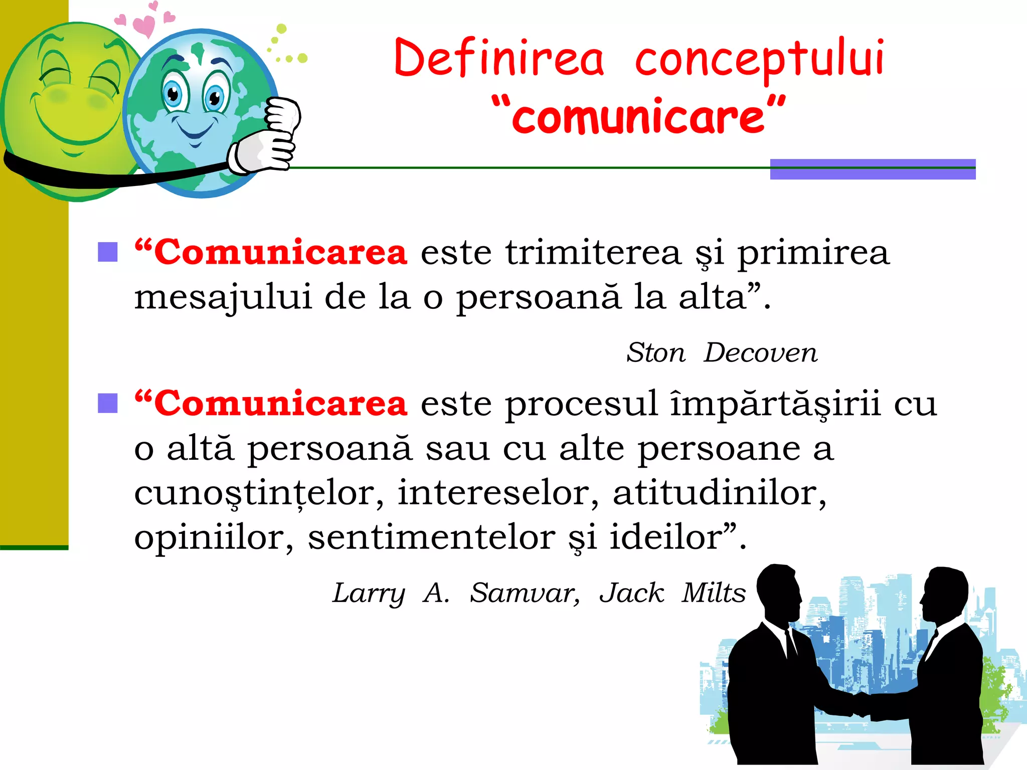 Definirea conceptului
“comunicare”
 “Comunicarea este trimiterea şi primirea
mesajului de la o persoană la alta”.
Ston Decoven
 “Comunicarea este procesul împărtăşirii cu
o altă persoană sau cu alte persoane a
cunoştinţelor, intereselor, atitudinilor,
opiniilor, sentimentelor şi ideilor”.
Larry A. Samvar, Jack Milts
 