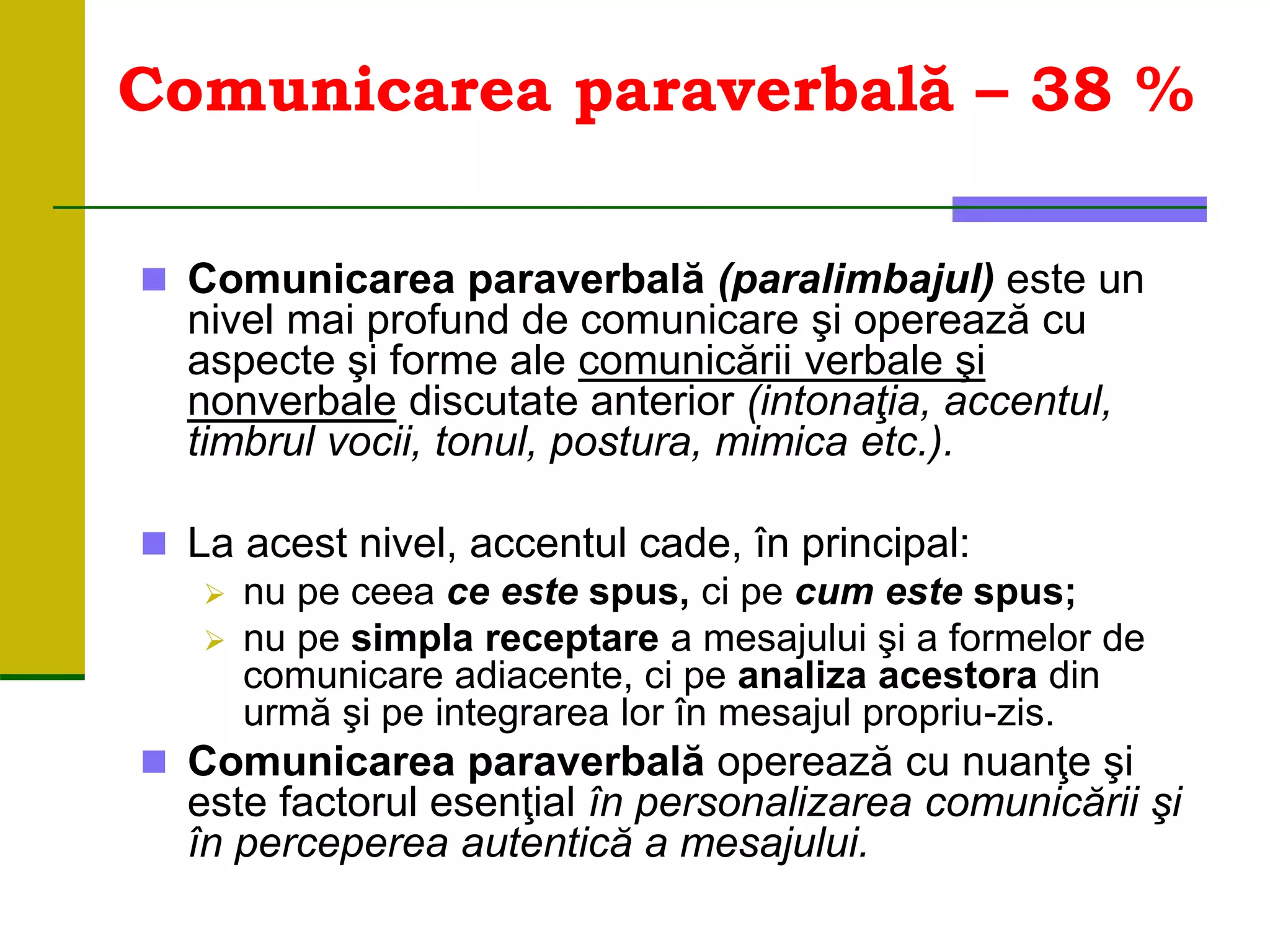 Comunicarea paraverbală – 38 %
 Comunicarea paraverbală (paralimbajul) este un
nivel mai profund de comunicare şi operează cu
aspecte şi forme ale comunicării verbale şi
nonverbale discutate anterior (intonaţia, accentul,
timbrul vocii, tonul, postura, mimica etc.).
 La acest nivel, accentul cade, în principal:
 nu pe ceea ce este spus, ci pe cum este spus;
 nu pe simpla receptare a mesajului şi a formelor de
comunicare adiacente, ci pe analiza acestora din
urmă şi pe integrarea lor în mesajul propriu-zis.
 Comunicarea paraverbală operează cu nuanţe şi
este factorul esenţial în personalizarea comunicării şi
în perceperea autentică a mesajului.
 