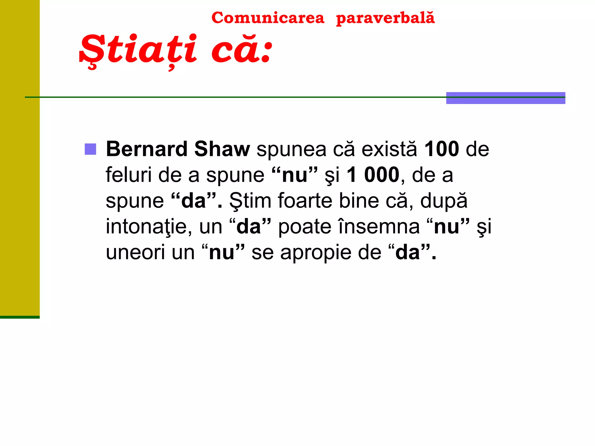 Comunicarea paraverbală
 Bernard Shaw spunea că există 100 de
feluri de a spune “nu” şi 1 000, de a
spune “da”. Ştim foarte bine că, după
intonaţie, un “da” poate însemna “nu” şi
uneori un “nu” se apropie de “da”.
Ştiaţi că:
 