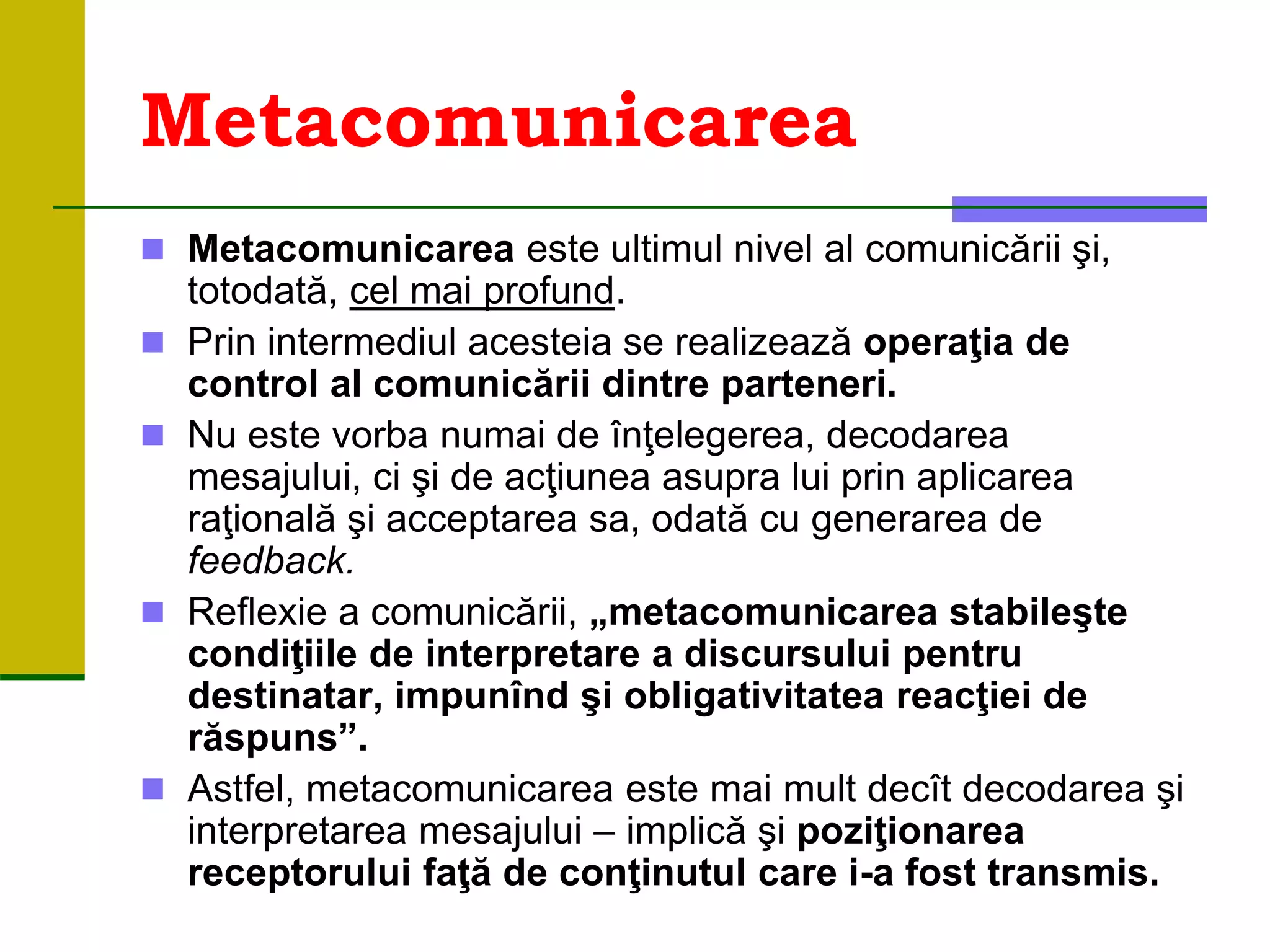 Metacomunicarea
 Metacomunicarea este ultimul nivel al comunicării şi,
totodată, cel mai profund.
 Prin intermediul acesteia se realizează operaţia de
control al comunicării dintre parteneri.
 Nu este vorba numai de înţelegerea, decodarea
mesajului, ci şi de acţiunea asupra lui prin aplicarea
raţională şi acceptarea sa, odată cu generarea de
feedback.
 Reflexie a comunicării, „metacomunicarea stabileşte
condiţiile de interpretare a discursului pentru
destinatar, impunînd şi obligativitatea reacţiei de
răspuns”.
 Astfel, metacomunicarea este mai mult decît decodarea şi
interpretarea mesajului – implică şi poziţionarea
receptorului faţă de conţinutul care i-a fost transmis.
 