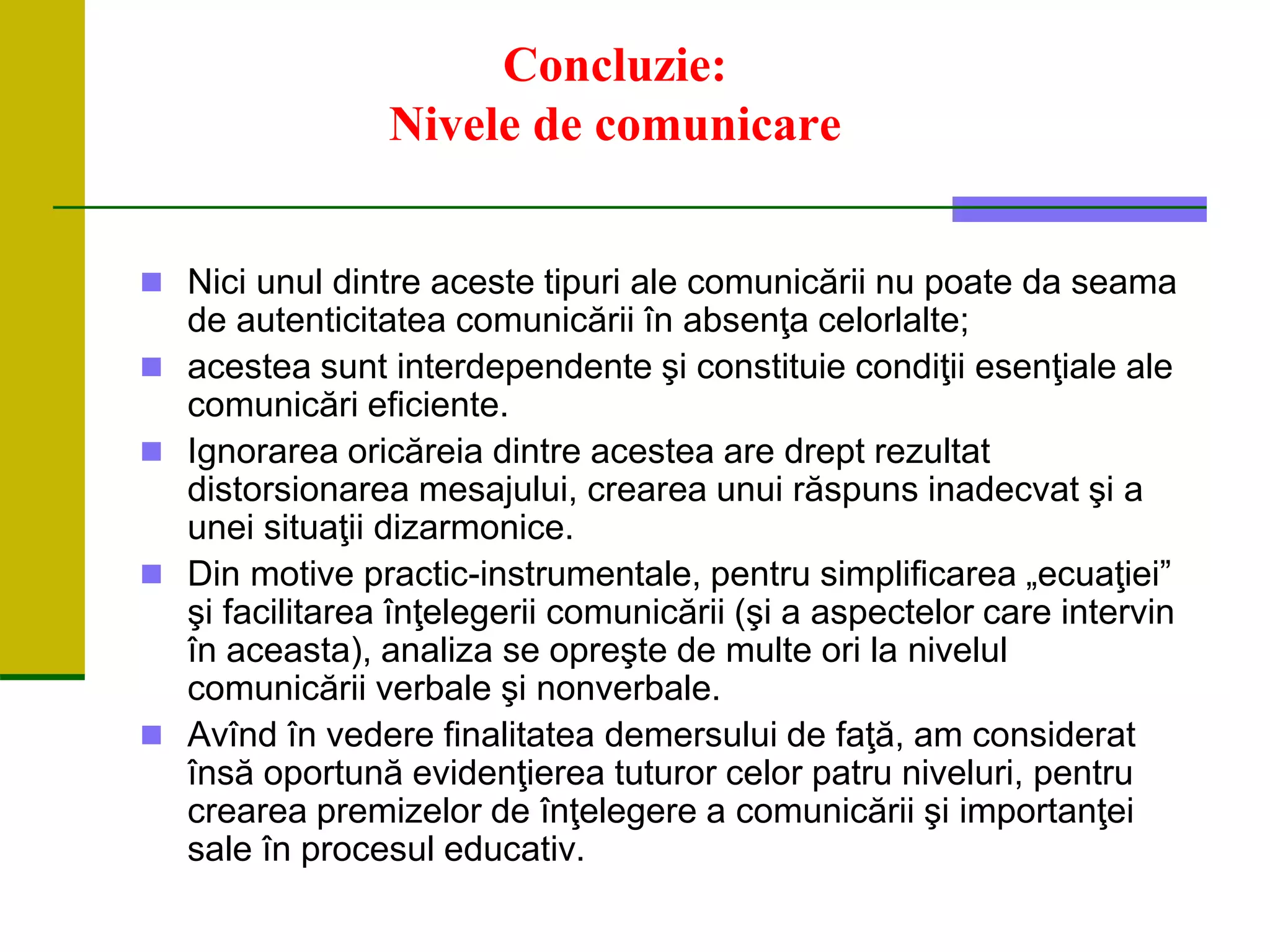 Concluzie:
Nivele de comunicare
 Nici unul dintre aceste tipuri ale comunicării nu poate da seama
de autenticitatea comunicării în absenţa celorlalte;
 acestea sunt interdependente şi constituie condiţii esenţiale ale
comunicări eficiente.
 Ignorarea oricăreia dintre acestea are drept rezultat
distorsionarea mesajului, crearea unui răspuns inadecvat şi a
unei situaţii dizarmonice.
 Din motive practic-instrumentale, pentru simplificarea „ecuaţiei”
şi facilitarea înţelegerii comunicării (şi a aspectelor care intervin
în aceasta), analiza se opreşte de multe ori la nivelul
comunicării verbale şi nonverbale.
 Avînd în vedere finalitatea demersului de faţă, am considerat
însă oportună evidenţierea tuturor celor patru niveluri, pentru
crearea premizelor de înţelegere a comunicării şi importanţei
sale în procesul educativ.
 