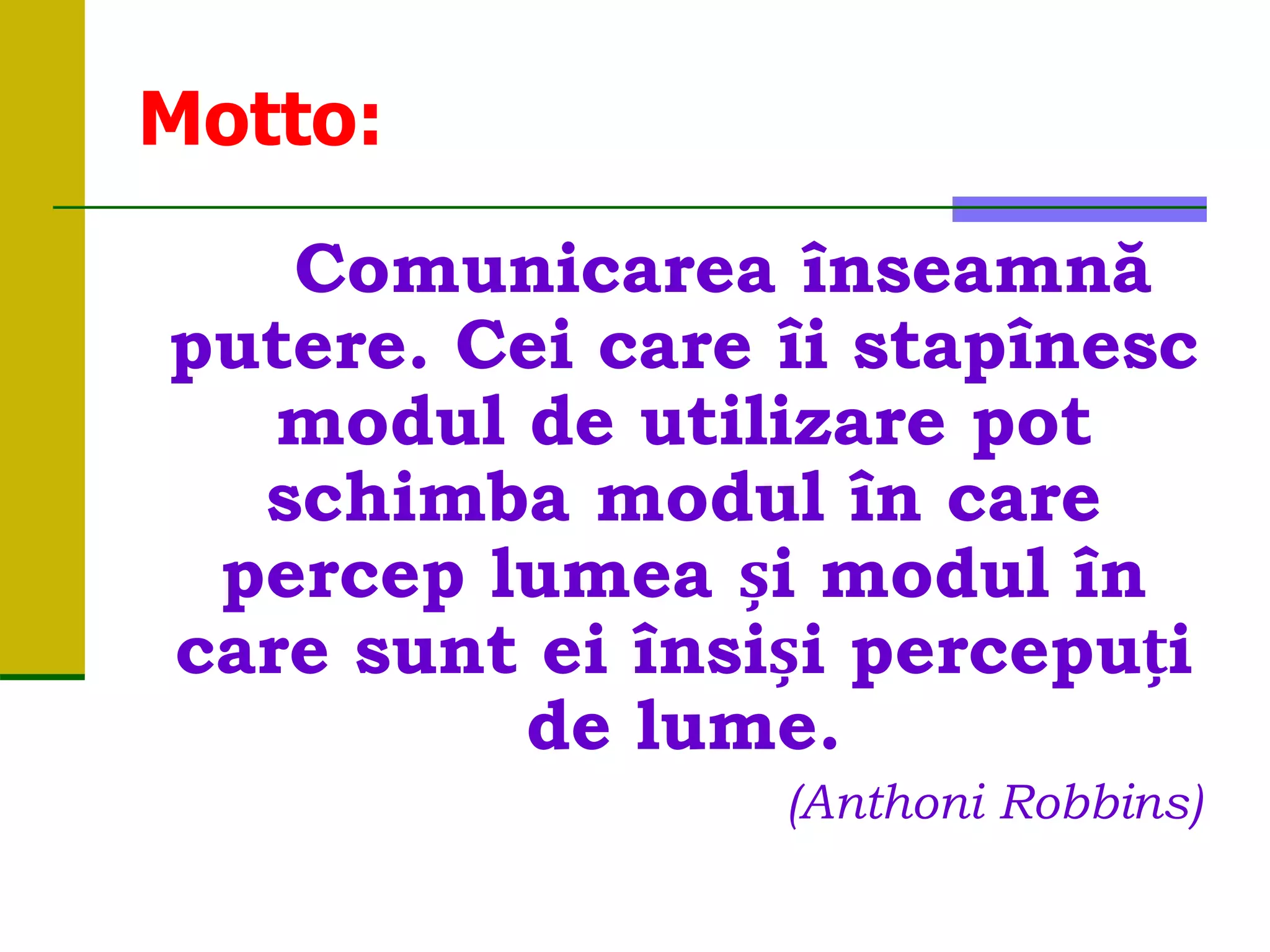 Motto:
Comunicarea înseamnă
putere. Cei care îi stapînesc
modul de utilizare pot
schimba modul în care
percep lumea și modul în
care sunt ei însiși percepuți
de lume.
(Anthoni Robbins)
 