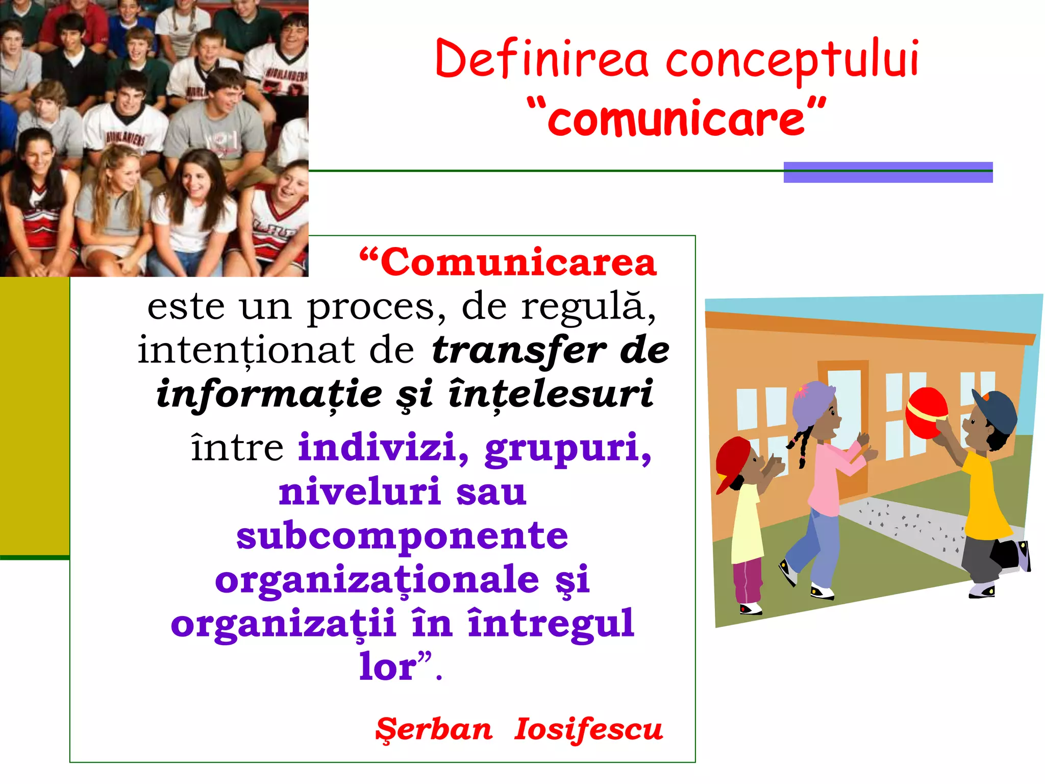 Definirea conceptului
“comunicare”
“Comunicarea
este un proces, de regulă,
intenţionat de transfer de
informaţie şi înţelesuri
între indivizi, grupuri,
niveluri sau
subcomponente
organizaţionale şi
organizaţii în întregul
lor”.
Şerban Iosifescu
 