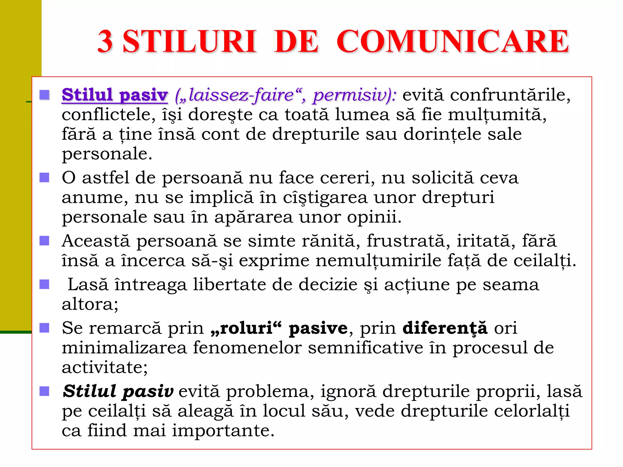 3 STILURI DE COMUNICARE
 Stilul pasiv („laissez-faire“, permisiv): evită confruntările,
conflictele, îşi doreşte ca toată lumea să fie mulţumită,
fără a ţine însă cont de drepturile sau dorinţele sale
personale.
 O astfel de persoană nu face cereri, nu solicită ceva
anume, nu se implică în cîştigarea unor drepturi
personale sau în apărarea unor opinii.
 Această persoană se simte rănită, frustrată, iritată, fără
însă a încerca să-şi exprime nemulţumirile faţă de ceilalţi.
 Lasă întreaga libertate de decizie şi acţiune pe seama
altora;
 Se remarcă prin „roluri“ pasive, prin diferenţă ori
minimalizarea fenomenelor semnificative în procesul de
activitate;
 Stilul pasiv evită problema, ignoră drepturile proprii, lasă
pe ceilalţi să aleagă în locul său, vede drepturile celorlalţi
ca fiind mai importante.
 