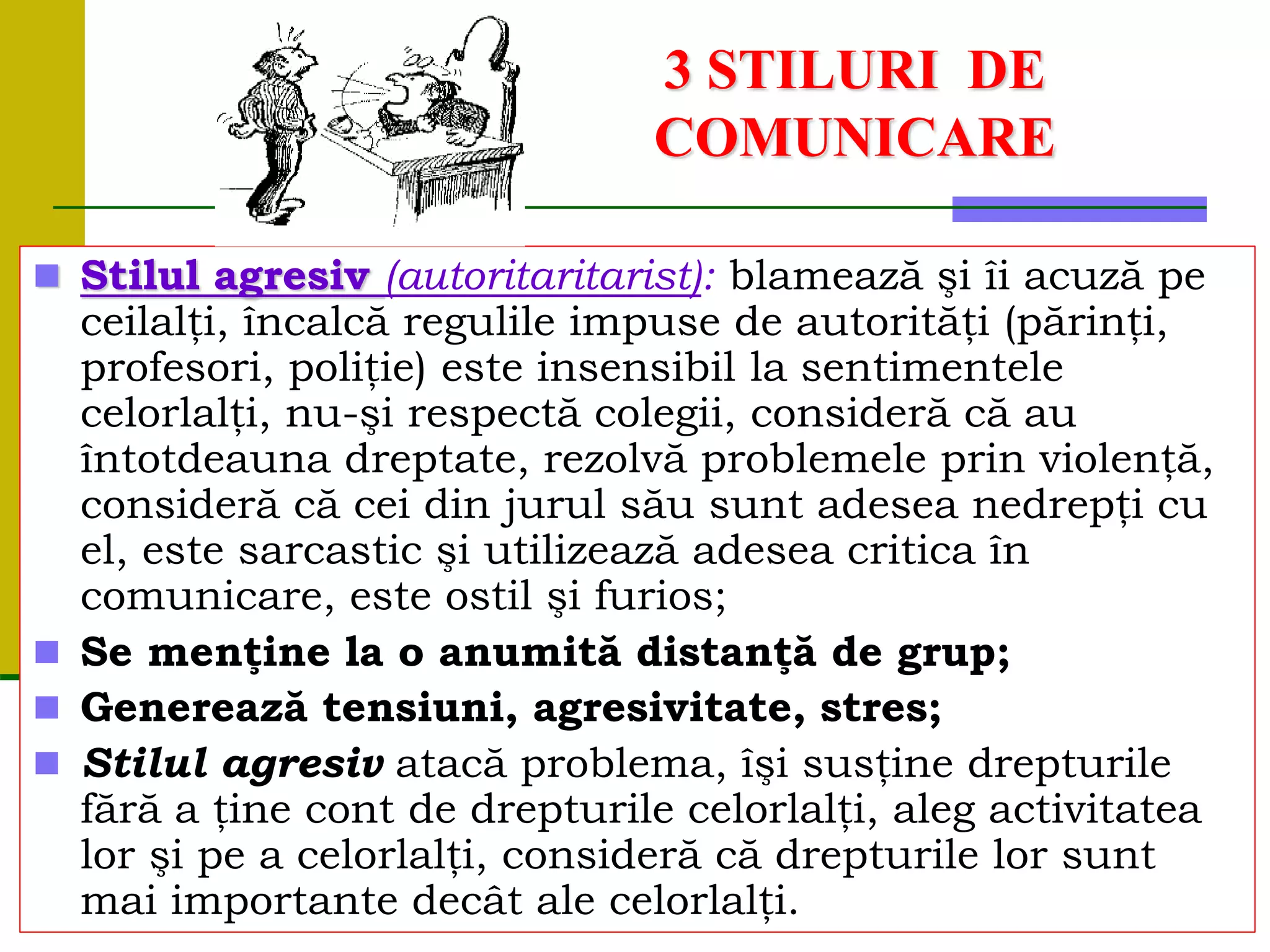 3 STILURI DE
COMUNICARE
 Stilul agresiv (autoritaritarist): blamează şi îi acuză pe
ceilalţi, încalcă regulile impuse de autorităţi (părinţi,
profesori, poliţie) este insensibil la sentimentele
celorlalţi, nu-şi respectă colegii, consideră că au
întotdeauna dreptate, rezolvă problemele prin violenţă,
consideră că cei din jurul său sunt adesea nedrepţi cu
el, este sarcastic şi utilizează adesea critica în
comunicare, este ostil şi furios;
 Se menţine la o anumită distanţă de grup;
 Generează tensiuni, agresivitate, stres;
 Stilul agresiv atacă problema, îşi susţine drepturile
fără a ţine cont de drepturile celorlalţi, aleg activitatea
lor şi pe a celorlalţi, consideră că drepturile lor sunt
mai importante decât ale celorlalţi.
 
