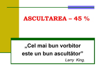 ASCULTAREA – 45 %
„Cel mai bun vorbitor
este un bun ascultător”
Larry King.
 