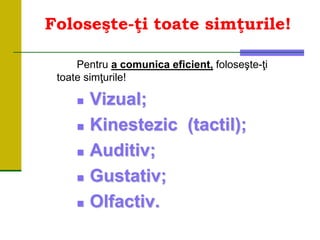 Foloseşte-ţi toate simţurile!
Pentru a comunica eficient, foloseşte-ţi
toate simţurile!
 Vizual;
 Kinestezic (tactil);
 Auditiv;
 Gustativ;
 Olfactiv.
 