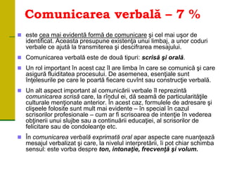 Comunicarea verbală – 7 %
 este cea mai evidentă formă de comunicare şi cel mai uşor de
identificat. Aceasta presupune existenţa unui limbaj, a unor coduri
verbale ce ajută la transmiterea şi descifrarea mesajului.
 Comunicarea verbală este de două tipuri: scrisă şi orală.
 Un rol important în acest caz îl are limba în care se comunică şi care
asigură fluiditatea procesului. De asemenea, esenţiale sunt
înţelesurile pe care le poartă fiecare cuvînt sau construcţie verbală.
 Un alt aspect important al comunicării verbale îl reprezintă
comunicarea scrisă care, la rîndul ei, dă seamă de particularităţile
culturale menţionate anterior. În acest caz, formulele de adresare şi
clişeele folosite sunt mult mai evidente – în special în cazul
scrisorilor profesionale – cum ar fi scrisoarea de intenţie în vederea
obţinerii unui slujbe sau a continuării educaţiei, al scrisorilor de
felicitare sau de condoleanţe etc.
 În comunicarea verbală exprimată oral apar aspecte care nuanţează
mesajul verbalizat şi care, la nivelul interpretării, îi pot chiar schimba
sensul: este vorba despre ton, intonaţie, frecvenţă şi volum.
 