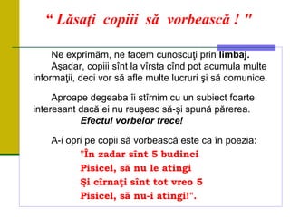 “ Lăsaţi copiii să vorbească ! "
Ne exprimăm, ne facem cunoscuţi prin limbaj.
Aşadar, copiii sînt la vîrsta cînd pot acumula multe
informaţii, deci vor să afle multe lucruri şi să comunice.
Aproape degeaba îi stîrnim cu un subiect foarte
interesant dacă ei nu reuşesc să-şi spună părerea.
Efectul vorbelor trece!
A-i opri pe copii să vorbească este ca în poezia:
"În zadar sînt 5 budinci
Pisicel, să nu le atingi
Şi cîrnaţi sînt tot vreo 5
Pisicel, să nu-i atingi!".
 