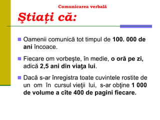 Comunicarea verbală
 Oamenii comunică tot timpul de 100. 000 de
ani încoace.
 Fiecare om vorbeşte, în medie, o oră pe zi,
adică 2,5 ani din viaţa lui.
 Dacă s-ar înregistra toate cuvintele rostite de
un om în cursul vieţii lui, s-ar obţine 1 000
de volume a cîte 400 de pagini fiecare.
Ştiaţi că:
 