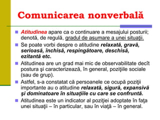 Comunicarea nonverbală
 Atitudinea apare ca o continuare a mesajului posturii;
denotă, de regulă, gradul de asumare a unei situaţii.
 Se poate vorbi despre o atitudine relaxată, gravă,
serioasă, închisă, respingătoare, deschisă,
ezitantă etc.
 Atitudinea are un grad mai mic de observabilitate decît
postura şi caracterizează, în general, poziţiile sociale
(sau de grup).
 Astfel, s-a constatat că persoanele ce ocupă poziţii
importante au o atitudine relaxată, sigură, expansivă
şi dominatoare în situaţiile cu care se confruntă.
 Atitudinea este un indicator al poziţiei adoptate în faţa
unei situaţii – în particular, sau în viaţă – în general.
 
