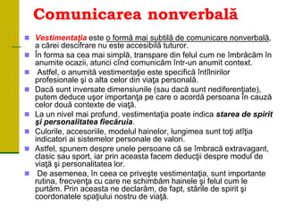 Comunicarea nonverbală
 Vestimentaţia este o formă mai subtilă de comunicare nonverbală,
a cărei descifrare nu este accesibilă tuturor.
 În forma sa cea mai simplă, transpare din felul cum ne îmbrăcăm în
anumite ocazii, atunci cînd comunicăm într-un anumit context.
 Astfel, o anumită vestimentaţie este specifică întîlnirilor
profesionale şi o alta celor din viaţa personală.
 Dacă sunt inversate dimensiunile (sau dacă sunt nediferenţiate),
putem deduce uşor importanţa pe care o acordă persoana în cauză
celor două contexte de viaţă.
 La un nivel mai profund, vestimentaţia poate indica starea de spirit
şi personalitatea fiecăruia.
 Culorile, accesoriile, modelul hainelor, lungimea sunt toţi atîţia
indicatori ai sistemelor personale de valori.
 Astfel, spunem despre unele persoane că se îmbracă extravagant,
clasic sau sport, iar prin aceasta facem deducţii despre modul de
viaţă şi personalitatea lor.
 De asemenea, în ceea ce priveşte vestimentaţia, sunt importante
rutina, frecvenţa cu care ne schimbăm hainele şi felul cum le
purtăm. Prin aceasta ne declarăm, de fapt, stările de spirit şi
coordonatele spaţiului nostru de viaţă.
 