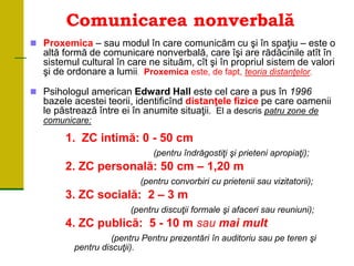 Comunicarea nonverbală
 Proxemica – sau modul în care comunicăm cu şi în spaţiu – este o
altă formă de comunicare nonverbală, care îşi are rădăcinile atît în
sistemul cultural în care ne situăm, cît şi în propriul sistem de valori
şi de ordonare a lumii. Proxemica este, de fapt, teoria distanţelor.
 Psihologul american Edward Hall este cel care a pus în 1996
bazele acestei teorii, identificînd distanţele fizice pe care oamenii
le păstrează între ei în anumite situaţii. El a descris patru zone de
comunicare:
1. ZC intimă: 0 - 50 cm
(pentru îndrăgostiţi şi prieteni apropiaţi);
2. ZC personală: 50 cm – 1,20 m
(pentru convorbiri cu prietenii sau vizitatorii);
3. ZC socială: 2 – 3 m
(pentru discuţii formale şi afaceri sau reuniuni);
4. ZC publică: 5 - 10 m sau mai mult
(pentru Pentru prezentări în auditoriu sau pe teren şi
pentru discuţii).
 