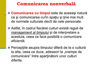 Comunicarea nonverbală
 Comunicarea cu timpul este de aceeaşi natură
ca şi comunicarea cu/în spaţiu şi ţine mai mult
de normele culturale decît de cele personale.
 Astfel, în cadrul fiecărei culturi există reguli de
management al timpului şi de interpretare a
acestuia, ceea ce face posibilă o comunicare
eficientă.
 Percepţiile asupra timpului diferă de la o cultură
la alta, ceea ce duce, adeseori la „crampe de
comunicare” între aparţinătorii unor culturi
diferite.
 