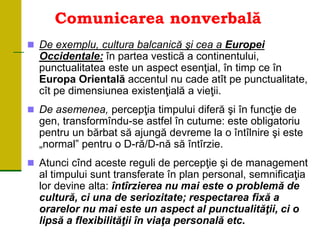 Comunicarea nonverbală
 De exemplu, cultura balcanică şi cea a Europei
Occidentale: în partea vestică a continentului,
punctualitatea este un aspect esenţial, în timp ce în
Europa Orientală accentul nu cade atît pe punctualitate,
cît pe dimensiunea existenţială a vieţii.
 De asemenea, percepţia timpului diferă şi în funcţie de
gen, transformîndu-se astfel în cutume: este obligatoriu
pentru un bărbat să ajungă devreme la o întîlnire şi este
„normal” pentru o D-ră/D-nă să întîrzie.
 Atunci cînd aceste reguli de percepţie şi de management
al timpului sunt transferate în plan personal, semnificaţia
lor devine alta: întîrzierea nu mai este o problemă de
cultură, ci una de seriozitate; respectarea fixă a
orarelor nu mai este un aspect al punctualităţii, ci o
lipsă a flexibilităţii în viaţa personală etc.
 