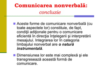 Comunicarea nonverbală:
concluzie
 Aceste forme de comunicare nonverbală (cu
toate aspectele lor) constituie, de fapt,
condiţii adiţionale pentru o comunicare
eficientă în direcţia înţelegerii şi interpretării
mesajului. Integrarea lor în categoria
limbajului nonverbal are o natură
instrumentală.
 Dimensiunea lor este mai complexă şi ele
transgresează această formă de
comunicare.
 
