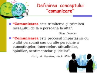 Definirea conceptului
“comunicare”
 “Comunicarea este trimiterea şi primirea
mesajului de la o persoană la alta”.
Ston Decoven
 “Comunicarea este procesul împărtăşirii cu
o altă persoană sau cu alte persoane a
cunoştinţelor, intereselor, atitudinilor,
opiniilor, sentimentelor şi ideilor”.
Larry A. Samvar, Jack Milts
 