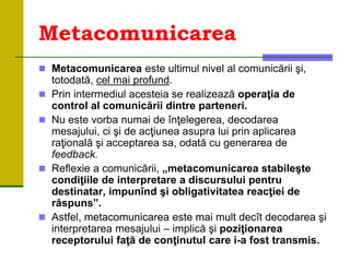 Metacomunicarea
 Metacomunicarea este ultimul nivel al comunicării şi,
totodată, cel mai profund.
 Prin intermediul acesteia se realizează operaţia de
control al comunicării dintre parteneri.
 Nu este vorba numai de înţelegerea, decodarea
mesajului, ci şi de acţiunea asupra lui prin aplicarea
raţională şi acceptarea sa, odată cu generarea de
feedback.
 Reflexie a comunicării, „metacomunicarea stabileşte
condiţiile de interpretare a discursului pentru
destinatar, impunînd şi obligativitatea reacţiei de
răspuns”.
 Astfel, metacomunicarea este mai mult decît decodarea şi
interpretarea mesajului – implică şi poziţionarea
receptorului faţă de conţinutul care i-a fost transmis.
 