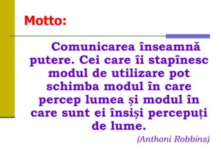 Motto:
Comunicarea înseamnă
putere. Cei care îi stapînesc
modul de utilizare pot
schimba modul în care
percep lumea și modul în
care sunt ei însiși percepuți
de lume.
(Anthoni Robbins)
 