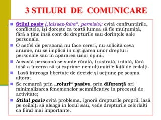 3 STILURI DE COMUNICARE
 Stilul pasiv („laissez-faire“, permisiv): evită confruntările,
conflictele, îşi doreşte ca toată lumea să fie mulţumită,
fără a ţine însă cont de drepturile sau dorinţele sale
personale.
 O astfel de persoană nu face cereri, nu solicită ceva
anume, nu se implică în cîştigarea unor drepturi
personale sau în apărarea unor opinii.
 Această persoană se simte rănită, frustrată, iritată, fără
însă a încerca să-şi exprime nemulţumirile faţă de ceilalţi.
 Lasă întreaga libertate de decizie şi acţiune pe seama
altora;
 Se remarcă prin „roluri“ pasive, prin diferenţă ori
minimalizarea fenomenelor semnificative în procesul de
activitate;
 Stilul pasiv evită problema, ignoră drepturile proprii, lasă
pe ceilalţi să aleagă în locul său, vede drepturile celorlalţi
ca fiind mai importante.
 