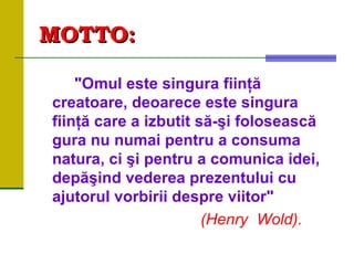 MOTTOMOTTO::
"Omul este singura fiinţă
creatoare, deoarece este singura
fiinţă care a izbutit să-şi folosească
gura nu numai pentru a consuma
natura, ci şi pentru a comunica idei,
depăşind vederea prezentului cu
ajutorul vorbirii despre viitor"
(Henry Wold).
 