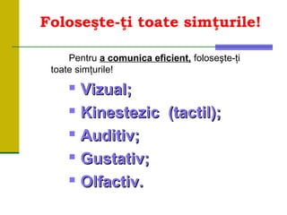Foloseşte-ţi toate simţurile!
Pentru a comunica eficient, foloseşte-ţi
toate simţurile!

Vizual;Vizual;

Kinestezic (tactil);Kinestezic (tactil);

Auditiv;Auditiv;

Gustativ;Gustativ;

Olfactiv.Olfactiv.
 