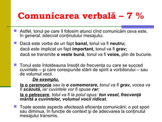 Comunicarea verbală – 7 %
 Astfel, tonul pe care îl folosim atunci cînd comunicăm ceva este,
în general, adecvat conţinutului mesajului.
 Dacă este vorba de un fapt banal, tonul va fi neutru;
dacă este implicat un fapt important, tonul va fi grav;
dacă se transmite o veste bună, tonul va fi voios, plin de bucurie.
 Tonul este întotdeauna însoţit de frecvenţa cu care se succed
cuvintele – şi care corespunde stării de spirit a vorbitorului – sau
de volumul vocii.
De exemplu,
la o ceremonie sau la o comemorare, tonul va fi grav, vocea va
fi scăzută, iar cuvintele vor fi spuse rar;
la o petrecere, totul va fi la polul opus: ton vesel, frecvenţă
mărită a cuvintelor, volumul vocii ridicat.
 Toate aceste aspecte afectează eficienţa comunicării; o pot spori
sau diminua, în funcţie de context şi de adecvarea la conţinutul
mesajului transmis.
 