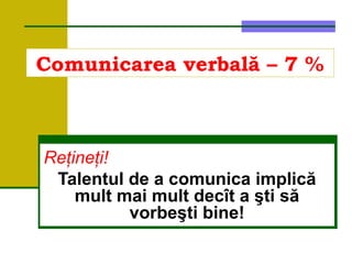 Comunicarea verbală – 7 %
Reţineţi!
Talentul de a comunica implică
mult mai mult decît a şti să
vorbeşti bine!
 