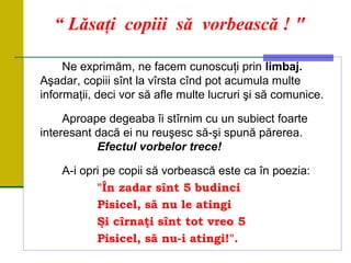 “ Lăsaţi copiii să vorbească ! "
Ne exprimăm, ne facem cunoscuţi prin limbaj.
Aşadar, copiii sînt la vîrsta cînd pot acumula multe
informaţii, deci vor să afle multe lucruri şi să comunice.
Aproape degeaba îi stîrnim cu un subiect foarte
interesant dacă ei nu reuşesc să-şi spună părerea.
Efectul vorbelor trece!
A-i opri pe copii să vorbească este ca în poezia:
"În zadar sînt 5 budinci
Pisicel, să nu le atingi
Şi cîrnaţi sînt tot vreo 5
Pisicel, să nu-i atingi!".
 