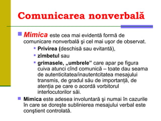 Comunicarea nonverbală
 Mimica este cea mai evidentă formă de
comunicare nonverbală şi cel mai uşor de observat.
 Privirea (deschisă sau evitantă),
 zîmbetul sau
 grimasele, „umbrele” care apar pe figura
cuiva atunci cînd comunică – toate dau seama
de autenticitatea/inautentcitatea mesajului
transmis, de gradul său de importanţă, de
atenţia pe care o acordă vorbitorul
interlocutorilor săi.
 Mimica este adesea involuntară şi numai în cazurile
în care se doreşte sublinierea mesajului verbal este
conştient controlată.
 