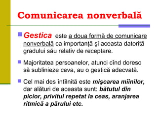 Comunicarea nonverbală
Gestica este a doua formă de comunicare
nonverbală ca importanţă şi aceasta datorită
gradului său relativ de receptare.
 Majoritatea persoanelor, atunci cînd doresc
să sublinieze ceva, au o gestică adecvată.
 Cel mai des întîlnită este mişcarea mîinilor,
dar alături de aceasta sunt: bătutul din
picior, privitul repetat la ceas, aranjarea
ritmică a părului etc.
 