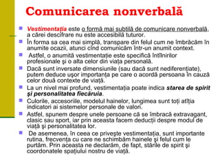 Comunicarea nonverbală
 Vestimentaţia este o formă mai subtilă de comunicare nonverbală,
a cărei descifrare nu este accesibilă tuturor.
 În forma sa cea mai simplă, transpare din felul cum ne îmbrăcăm în
anumite ocazii, atunci cînd comunicăm într un anumit context.‑
 Astfel, o anumită vestimentaţie este specifică întîlnirilor
profesionale şi o alta celor din viaţa personală.
 Dacă sunt inversate dimensiunile (sau dacă sunt nediferenţiate),
putem deduce uşor importanţa pe care o acordă persoana în cauză
celor două contexte de viaţă.
 La un nivel mai profund, vestimentaţia poate indica starea de spirit
şi personalitatea fiecăruia.
 Culorile, accesoriile, modelul hainelor, lungimea sunt toţi atîţia
indicatori ai sistemelor personale de valori.
 Astfel, spunem despre unele persoane că se îmbracă extravagant,
clasic sau sport, iar prin aceasta facem deducţii despre modul de
viaţă şi personalitatea lor.
 De asemenea, în ceea ce priveşte vestimentaţia, sunt importante
rutina, frecvenţa cu care ne schimbăm hainele şi felul cum le
purtăm. Prin aceasta ne declarăm, de fapt, stările de spirit şi
coordonatele spaţiului nostru de viaţă.
 