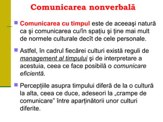 Comunicarea nonverbală
 Comunicarea cu timpul este de aceeaşi natură
ca şi comunicarea cu/în spaţiu şi ţine mai mult
de normele culturale decît de cele personale.
 Astfel, în cadrul fiecărei culturi există reguli de
management al timpului şi de interpretare a
acestuia, ceea ce face posibilă o comunicare
eficientă.
 Percepţiile asupra timpului diferă de la o cultură
la alta, ceea ce duce, adeseori la „crampe de
comunicare” între aparţinătorii unor culturi
diferite.
 